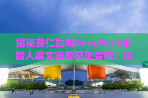 揭秘黄仁勋与DeepSeek创始人梁文锋的罕见会面，探讨未来科技与合作的无限可能