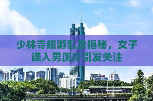 少林寺旅游乱象揭秘，女子误入男厕所引发关注