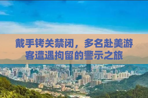 戴手铐关禁闭，多名赴美游客遭遇拘留的警示之旅