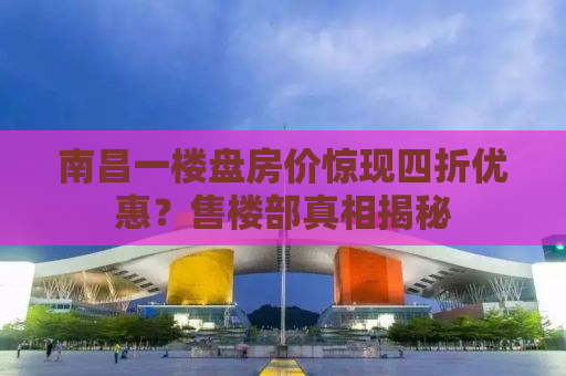 南昌一楼盘房价惊现四折优惠？售楼部真相揭秘