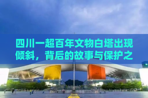 四川一超百年文物白塔出现倾斜，背后的故事与保护之路