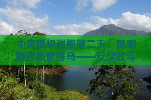中央提级巡视第二天，昆明两名高官落马——反腐败斗争持续深化