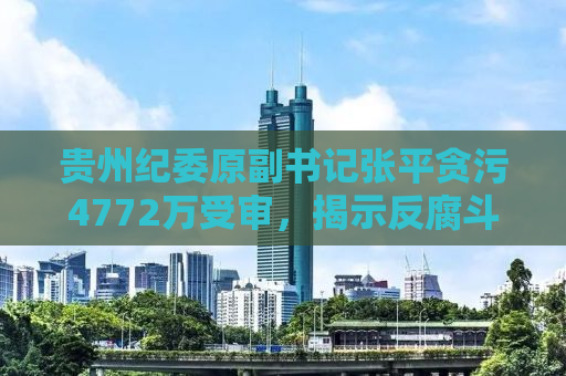 贵州纪委原副书记张平贪污4772万受审，揭示反腐斗争新形势下的挑战与反思