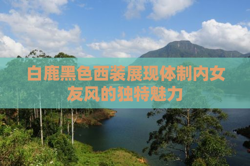 白鹿黑色西装展现体制内女友风的独特魅力