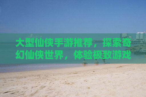 大型仙侠手游推荐，探索奇幻仙侠世界，体验极致游戏乐趣