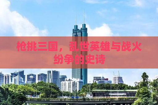 枪挑三国，乱世英雄与战火纷争的史诗