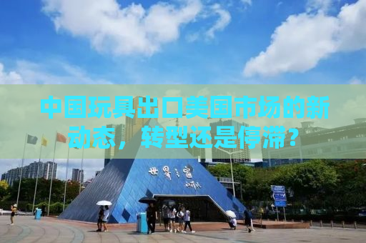 中国玩具出口美国市场的新动态，转型还是停滞？
