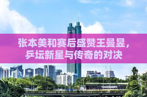 张本美和赛后盛赞王曼昱，乒坛新星与传奇的对决