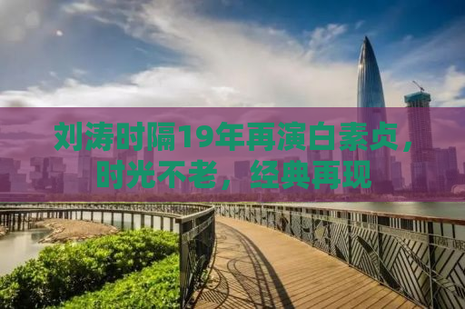 刘涛时隔19年再演白素贞，时光不老，经典再现