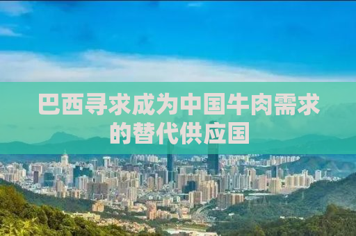 巴西寻求成为中国牛肉需求的替代供应国