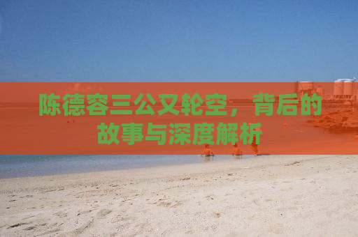 陈德容三公又轮空，背后的故事与深度解析