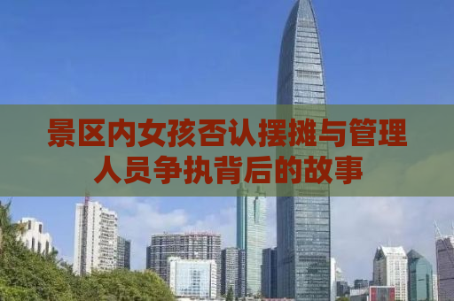 景区内女孩否认摆摊与管理人员争执背后的故事
