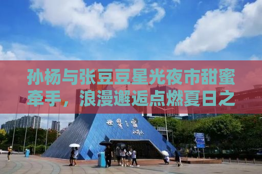 孙杨与张豆豆星光夜市甜蜜牵手，浪漫邂逅点燃夏日之夜