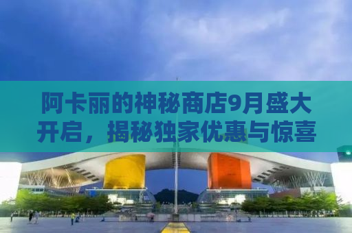 阿卡丽的神秘商店9月盛大开启，揭秘独家优惠与惊喜活动！