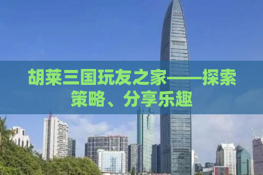 胡莱三国玩友之家——探索策略、分享乐趣
