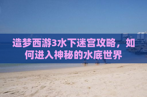 造梦西游3水下迷宫攻略，如何进入神秘的水底世界