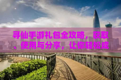 寻仙手游礼包全攻略，获取、使用与分享，让你轻松成为仙界大佬！