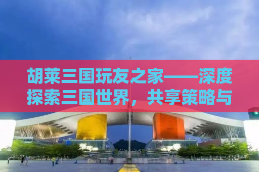 胡莱三国玩友之家——深度探索三国世界，共享策略与乐趣