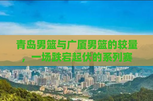 青岛男篮与广厦男篮的较量，一场跌宕起伏的系列赛