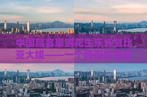 中国顾客豪购花生乐坏赞比亚大姐——一个跨国购物的真实故事