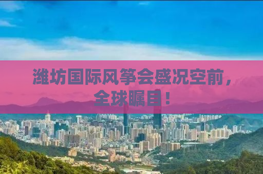 潍坊国际风筝会盛况空前，全球瞩目！