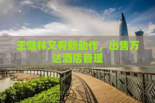 王健林又有新动作，出售万达酒店管理