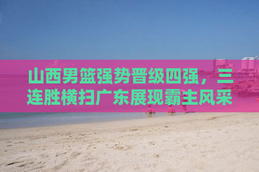 山西男篮强势晋级四强，三连胜横扫广东展现霸主风采