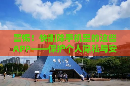 警惕！快删除手机里的这些APP——保护个人隐私与安全的必修课
