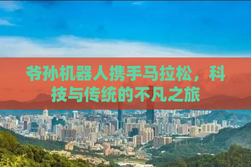 爷孙机器人携手马拉松，科技与传统的不凡之旅