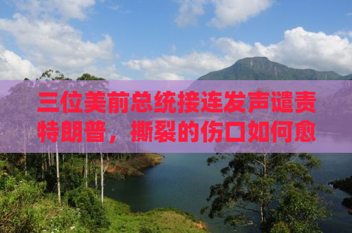 三位美前总统接连发声谴责特朗普，撕裂的伤口如何愈合？