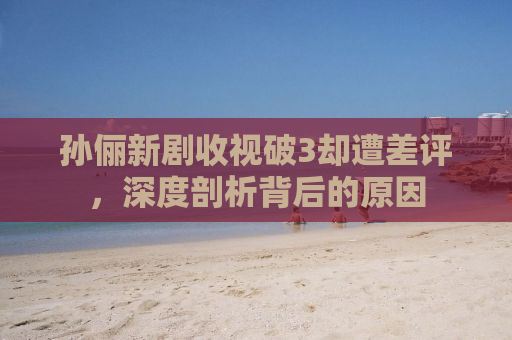 孙俪新剧收视破3却遭差评，深度剖析背后的原因