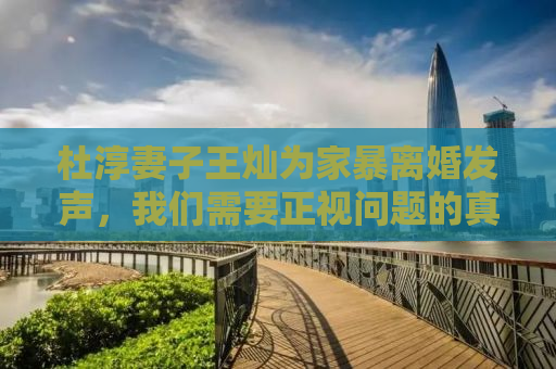 杜淳妻子王灿为家暴离婚发声，我们需要正视问题的真相