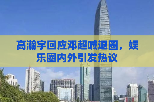 高瀚宇回应邓超喊退圈，娱乐圈内外引发热议