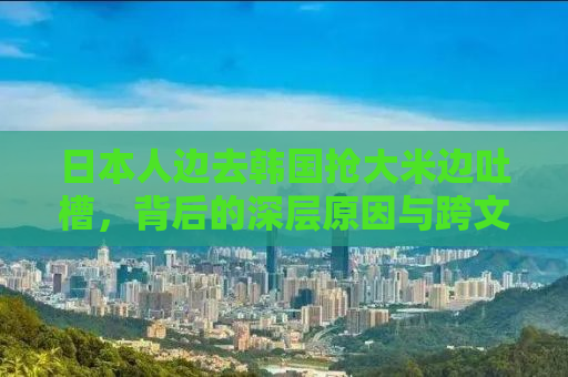 日本人边去韩国抢大米边吐槽，背后的深层原因与跨文化思考