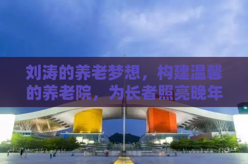 刘涛的养老梦想，构建温馨的养老院，为长者照亮晚年之路
