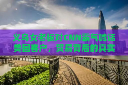 义乌女老板对CNN霸气喊话美国客户，贸易背后的真实故事