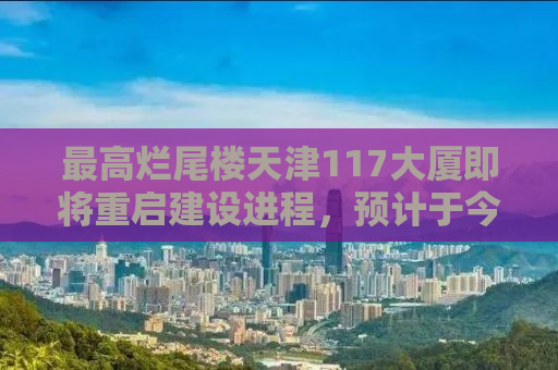 最高烂尾楼天津117大厦即将重启建设进程，预计于今年四月复工