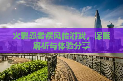 火影忍者疾风传游戏，深度解析与体验分享