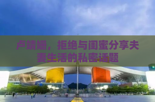 卢靖姗，拒绝与闺蜜分享夫妻生活的私密话题