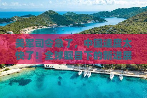 美军司令急了，中国速度太快了！全球瞩目下的新进展揭示未来格局变化