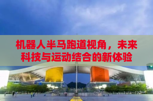 机器人半马跑道视角，未来科技与运动结合的新体验