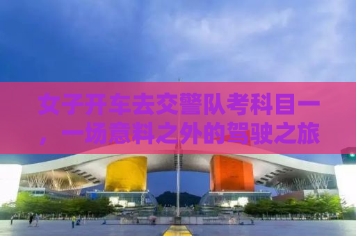 女子开车去交警队考科目一，一场意料之外的驾驶之旅