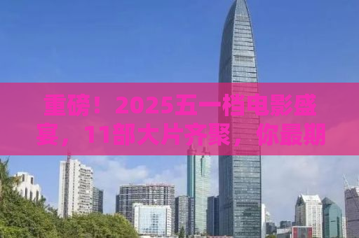 重磅！2025五一档电影盛宴，11部大片齐聚，你最期待哪一部？