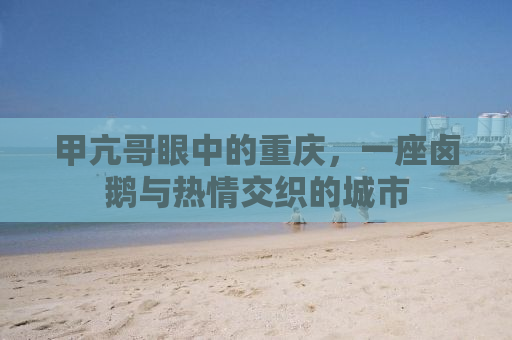 甲亢哥眼中的重庆，一座卤鹅与热情交织的城市