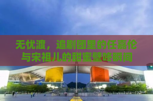 无忧渡，追剧团里的任嘉伦与宋祖儿的甜蜜壁咚瞬间