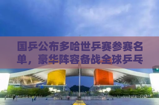 国乒公布多哈世乒赛参赛名单，豪华阵容备战全球乒乓球盛宴