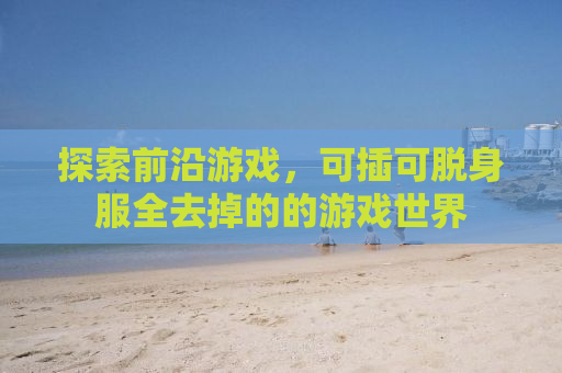 探索前沿游戏，可插可脱身服全去掉的的游戏世界