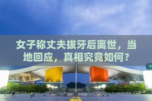 女子称丈夫拔牙后离世，当地回应，真相究竟如何？