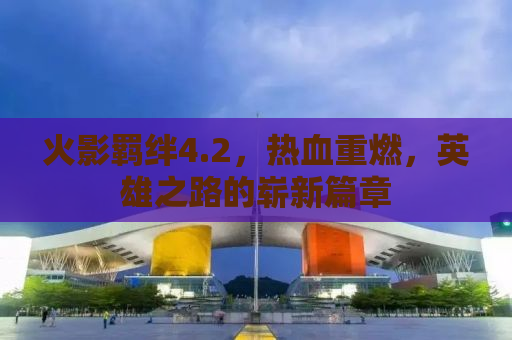 火影羁绊4.2，热血重燃，英雄之路的崭新篇章