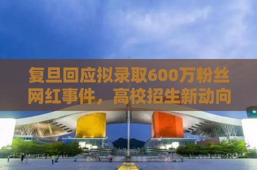 复旦回应拟录取600万粉丝网红事件，高校招生新动向与挑战